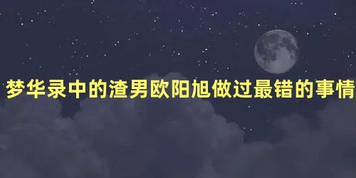 梦华录中的渣男欧阳旭做过最错的事情是什么