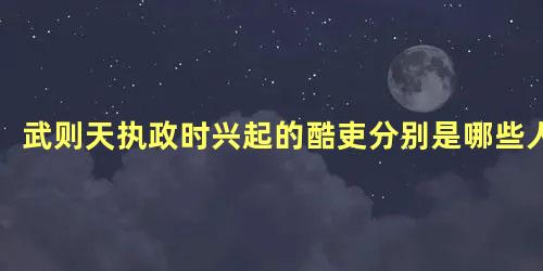 武则天执政时兴起的酷吏分别是哪些人