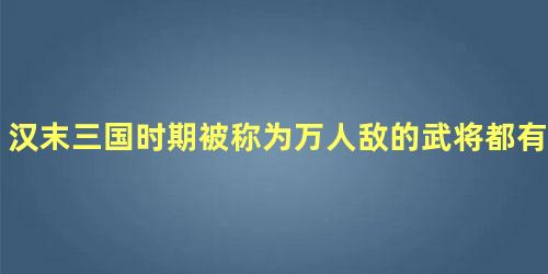 汉末三国时期被称为万人敌的武将都有哪些人