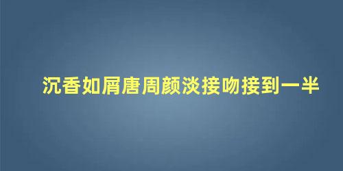 沉香如屑唐周颜淡接吻接到一半