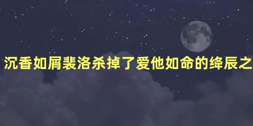 沉香如屑裴洛杀掉了爱他如命的绛辰之后