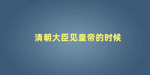 清朝大臣见皇帝的时候