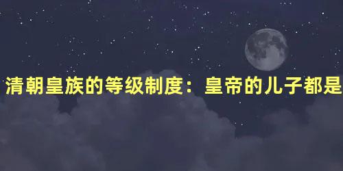 清朝皇族的等级制度：皇帝的儿子都是王爷吗