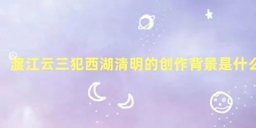 渡江云三犯西湖清明的创作背景是什么