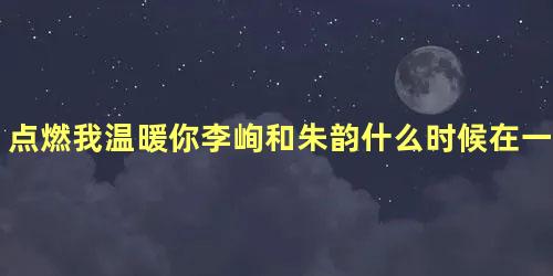 点燃我温暖你李峋和朱韵什么时候在一起