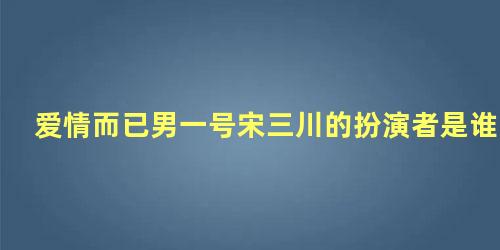 爱情而已男一号宋三川的扮演者是谁