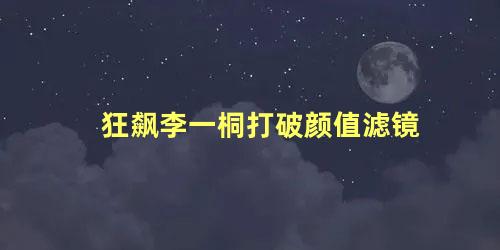 狂飙李一桐打破颜值滤镜