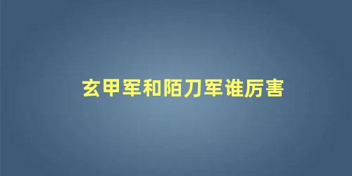 玄甲军和陌刀军谁厉害