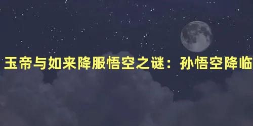 玉帝与如来降服悟空之谜：孙悟空降临的福祸之辨