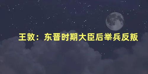 王敦：东晋时期大臣后举兵反叛