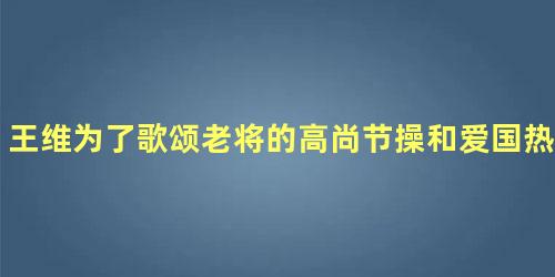 王维为了歌颂老将的高尚节操和爱国热忱