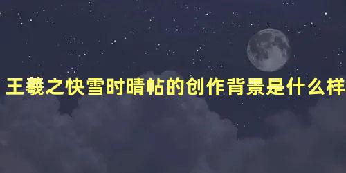 王羲之快雪时晴帖的创作背景是什么样的