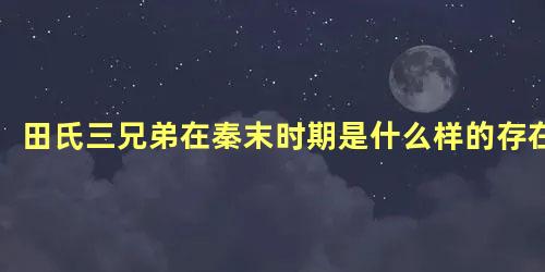 田氏三兄弟在秦末时期是什么样的存在