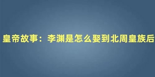 皇帝故事：李渊是怎么娶到北周皇族后裔窦氏的