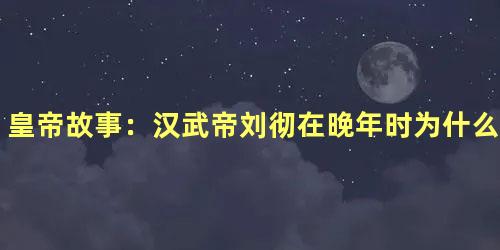 皇帝故事：汉武帝刘彻在晚年时为什么要给百姓道歉