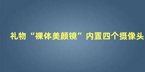 礼物“裸体美颜镜”内置四个摄像头