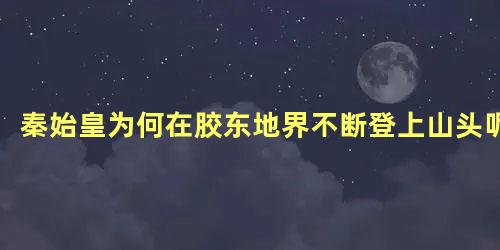 秦始皇为何在胶东地界不断登上山头呢