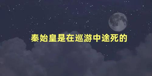 秦始皇是在巡游中途死的