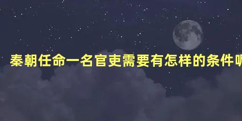 秦朝任命一名官吏需要有怎样的条件呢