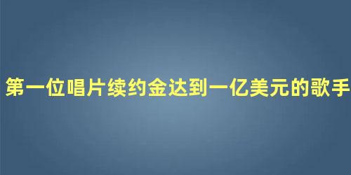 第一位唱片续约金达到一亿美元的歌手是谁