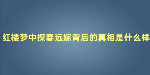 红楼梦中探春远嫁背后的真相是什么样的