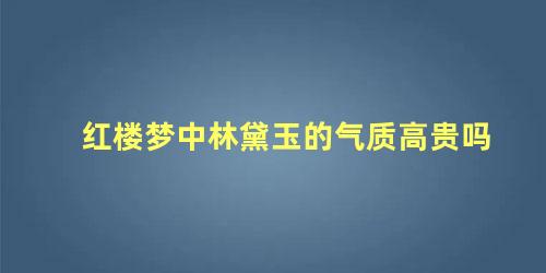 红楼梦中林黛玉的气质高贵吗