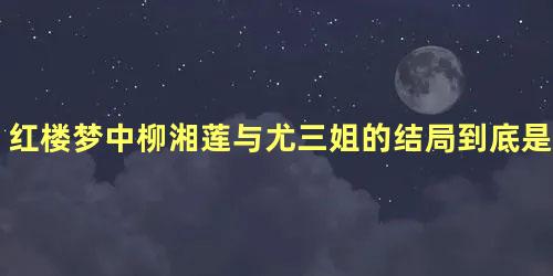 红楼梦中柳湘莲与尤三姐的结局到底是如何造成的