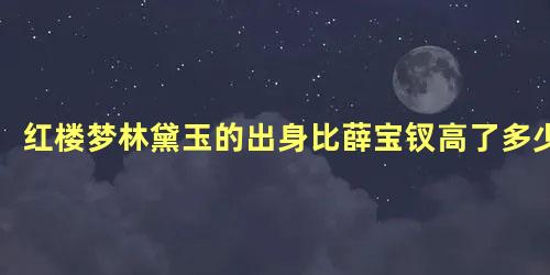 红楼梦林黛玉的出身比薛宝钗高了多少