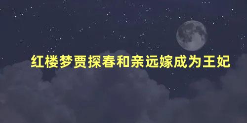 红楼梦贾探春和亲远嫁成为王妃