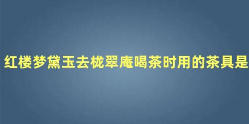 红楼梦黛玉去栊翠庵喝茶时用的茶具是什么