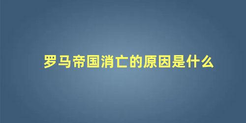 罗马帝国消亡的原因是什么