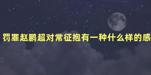 罚罪赵鹏超对常征抱有一种什么样的感情