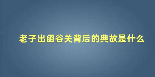 老子出函谷关背后的典故是什么