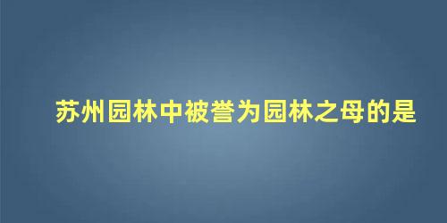 苏州园林中被誉为园林之母的是