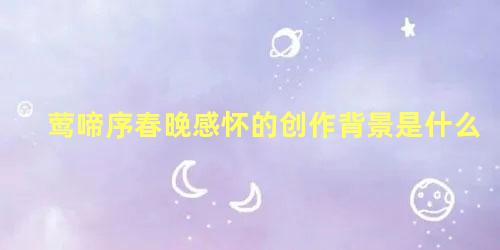 莺啼序春晚感怀的创作背景是什么