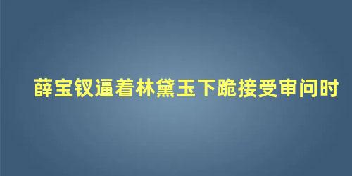 薛宝钗逼着林黛玉下跪接受审问时