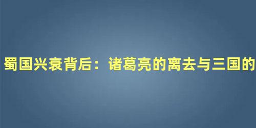 蜀国兴衰背后：诸葛亮的离去与三国的命运