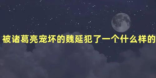 被诸葛亮宠坏的魏延犯了一个什么样的重大错误