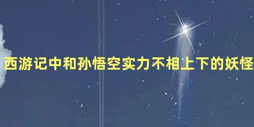 西游记中和孙悟空实力不相上下的妖怪是谁