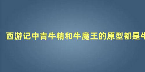 西游记中青牛精和牛魔王的原型都是牛