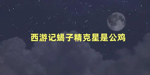 西游记蝎子精克星是公鸡