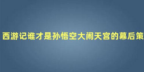 西游记谁才是孙悟空大闹天宫的幕后策划者