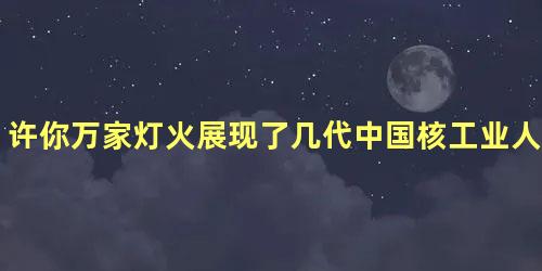 许你万家灯火展现了几代中国核工业人的奋斗历程