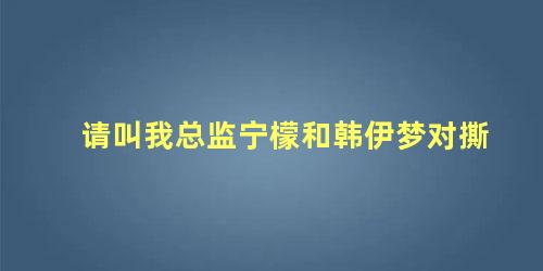 请叫我总监宁檬和韩伊梦对撕