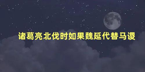 诸葛亮北伐时如果魏延代替马谡