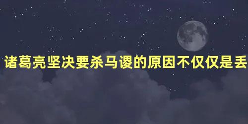 诸葛亮坚决要杀马谡的原因不仅仅是丢街亭