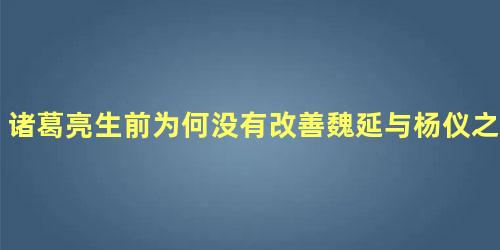 诸葛亮生前为何没有改善魏延与杨仪之间的恶劣关系