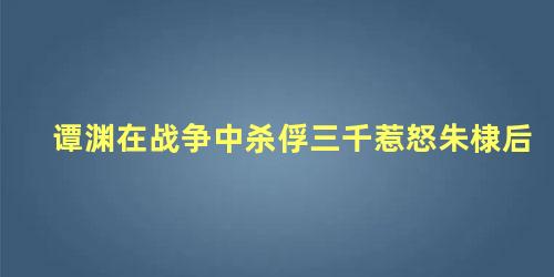 谭渊在战争中杀俘三千惹怒朱棣后