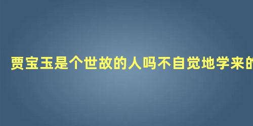 贾宝玉是个世故的人吗不自觉地学来的