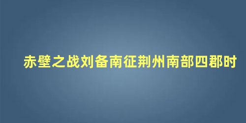 赤壁之战刘备南征荆州南部四郡时